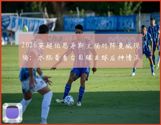 2026英超伯恩茅斯主场对阵曼城现场：水瓶哥看台目睹丢球后神情呆滞，客队球迷真实反应一览