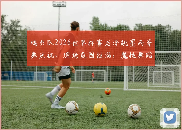 瑞典队2026世界杯赛后学跳墨西哥舞庆祝，现场氛围拉满，魔性舞蹈笑翻网友