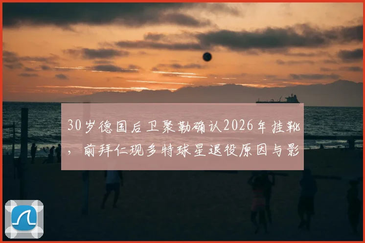 30岁德国后卫聚勒确认2026年挂靴，前拜仁现多特球星退役原因与影响解析