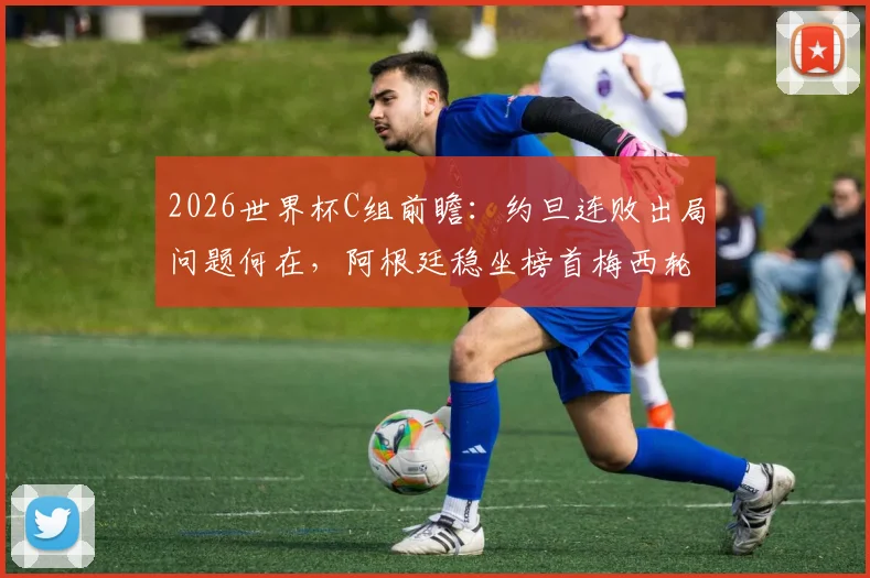 2026世界杯C组前瞻：约旦连败出局问题何在，阿根廷稳坐榜首梅西轮换策略解读