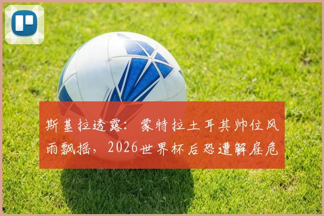 斯基拉透露：蒙特拉土耳其帅位风雨飘摇，2026世界杯后恐遭解雇危机详解