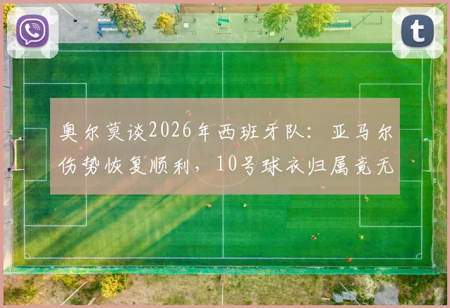 奥尔莫谈2026年西班牙队：亚马尔伤势恢复顺利，10号球衣归属竟无人争夺？队内真实情况分析
