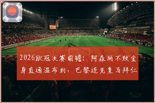 2026欧冠决赛前瞻：阿森纳不败金身直通温布利，巴黎连克皇马拜仁剑指冠军