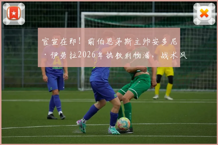 官宣在即！前伯恩茅斯主帅安多尼·伊劳拉2026年执教利物浦，战术风格解析与球队前景展望