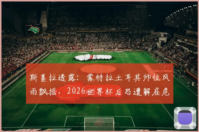 斯基拉透露：蒙特拉土耳其帅位风雨飘摇，2026世界杯后恐遭解雇危机详解