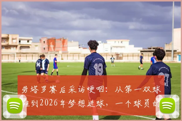 劳塔罗赛后采访哽咽：从第一双球鞋到2026年梦想进球，一个球员的真实成长与心路历程