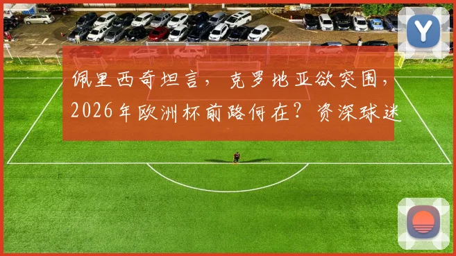 佩里西奇坦言，克罗地亚欲突围，2026年欧洲杯前路何在？资深球迷分析出线关键