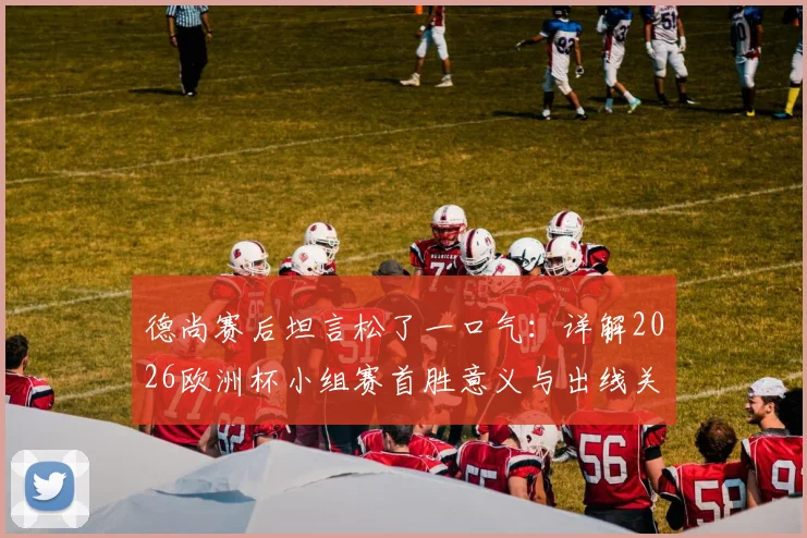 德尚赛后坦言松了一口气：详解2026欧洲杯小组赛首胜意义与出线关键，附实战策略分析