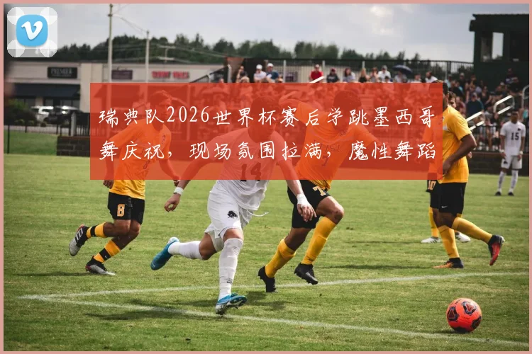 瑞典队2026世界杯赛后学跳墨西哥舞庆祝，现场氛围拉满，魔性舞蹈笑翻网友