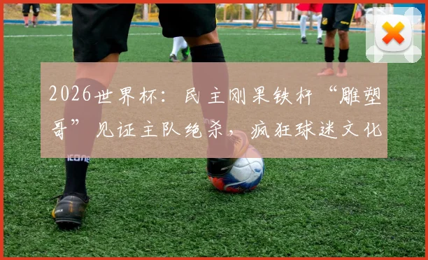 2026世界杯：民主刚果铁杆“雕塑哥”见证主队绝杀，疯狂球迷文化背后的失落与坚韧