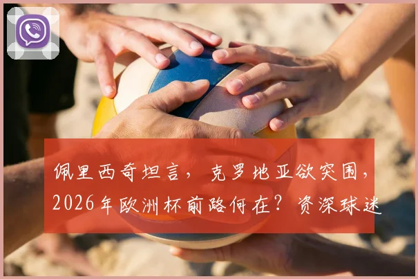 佩里西奇坦言，克罗地亚欲突围，2026年欧洲杯前路何在？资深球迷分析出线关键