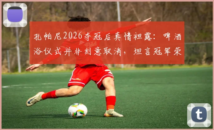 孔帕尼2026夺冠后真情袒露：啤酒浴仪式并非刻意取消，坦言冠军荣誉不敢有丝毫傲慢