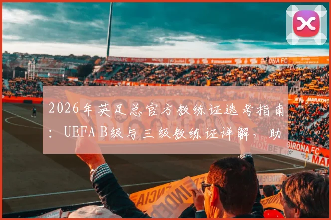2026年英足总官方教练证选考指南：UEFA B级与三级教练证详解，助你理清报考路径与备战策略