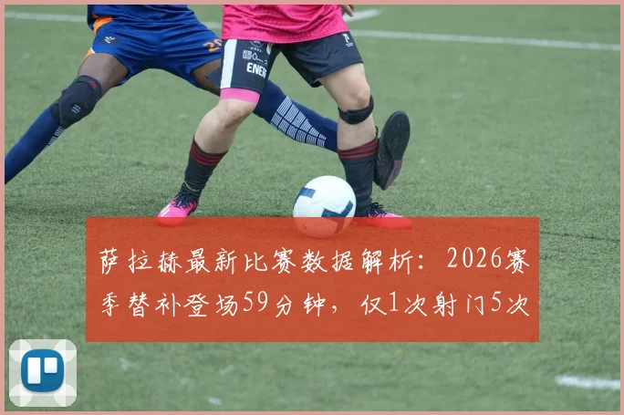 萨拉赫最新比赛数据解析:2026赛季替补登场59分钟,仅1次射门5次过人1成功,状态引发球迷热议