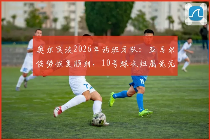 奥尔莫谈2026年西班牙队：亚马尔伤势恢复顺利，10号球衣归属竟无人争夺？队内真实情况分析
