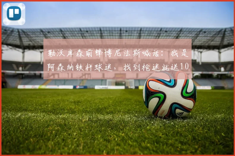 勒沃库森前锋博尼法斯喊话：我是阿森纳铁杆球迷，找到枪迷就送1000刀！2026年转会枪手可能性分析
