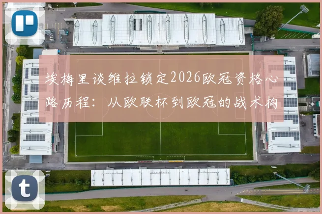 埃梅里谈维拉锁定2026欧冠资格心路历程：从欧联杯到欧冠的战术构建与决赛备战全解析