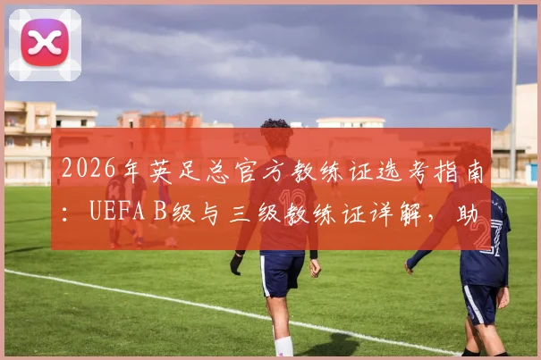 2026年英足总官方教练证选考指南：UEFA B级与三级教练证详解，助你理清报考路径与备战策略