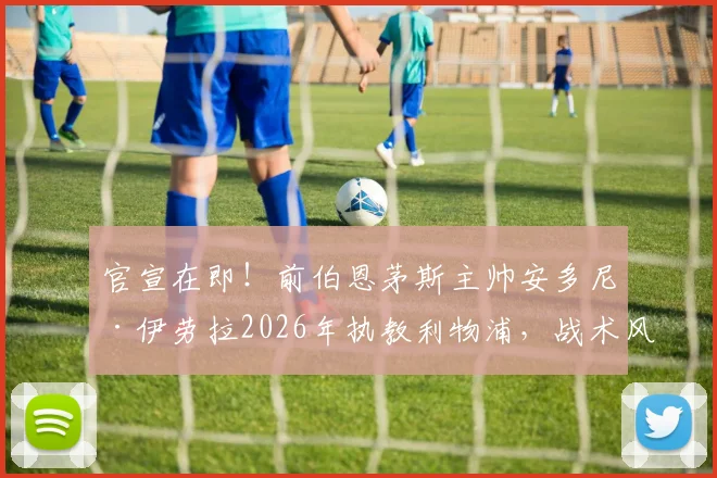 官宣在即！前伯恩茅斯主帅安多尼·伊劳拉2026年执教利物浦，战术风格解析与球队前景展望