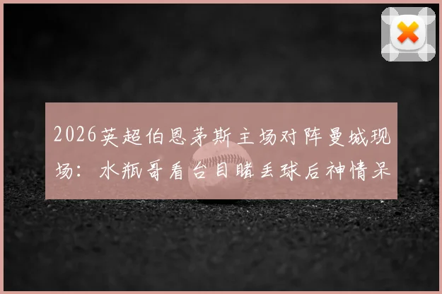 2026英超伯恩茅斯主场对阵曼城现场：水瓶哥看台目睹丢球后神情呆滞，客队球迷真实反应一览